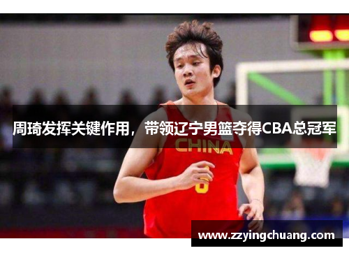 周琦发挥关键作用，带领辽宁男篮夺得CBA总冠军