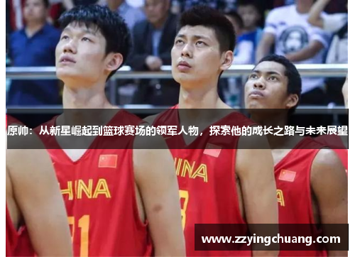 原帅：从新星崛起到篮球赛场的领军人物，探索他的成长之路与未来展望